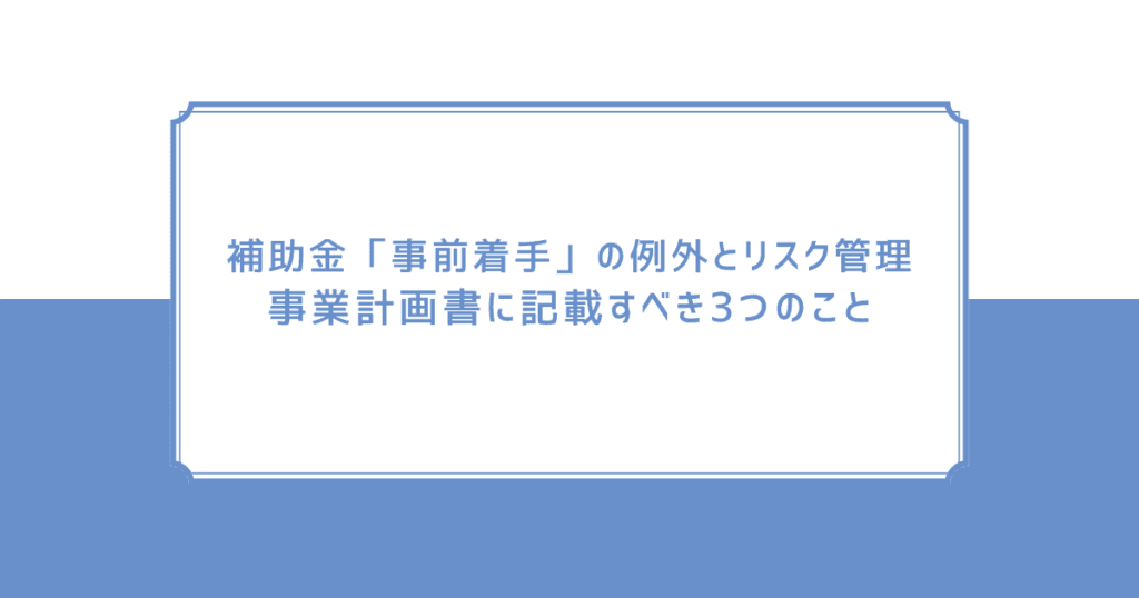 補助金「事前着手」の例外とリスク管理：事業計画書に記載すべき3つのこと